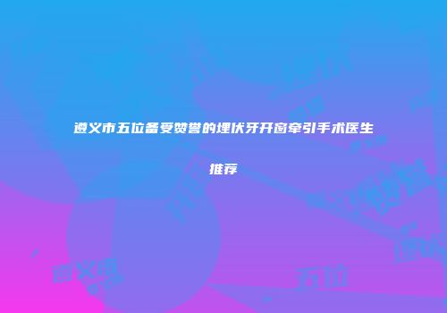 遵义市五位备受赞誉的埋伏牙开窗牵引手术医生推荐