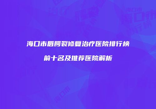 海口市唇腭裂修复治疗医院排行榜前十名及推荐医院解析