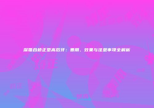 深覆合矫正垫高后牙：费用、效果与注意事项全解析