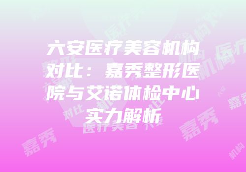 六安医疗美容机构对比：嘉秀整形医院与艾诺体检中心实力解析