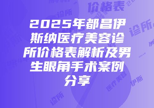 2025年都昌伊斯纳医疗美容诊所价格表解析及男生眼角手术案例分享