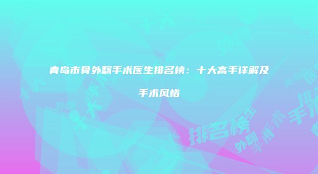 青岛市骨外翻手术医生排名榜：十大高手详解及手术风格