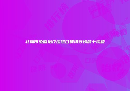 北海市兔唇治疗医院口碑排行榜前十揭晓