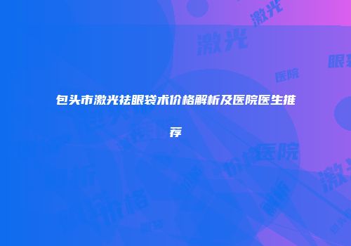 包头市激光祛眼袋术价格解析及医院医生推荐