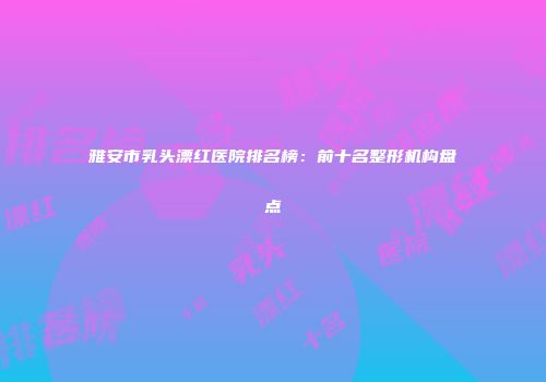 雅安市乳头漂红医院排名榜：前十名整形机构盘点
