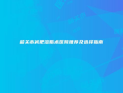 韶关市减肥溶脂术医院推荐及选择指南