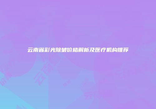 云南省彩光除皱价格解析及医疗机构推荐