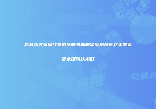 乌鲁木齐张瑞红整形医院与新疆星辰格林医疗美容看哪家医院技术好