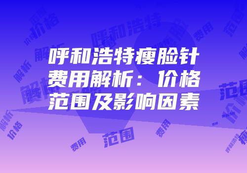 呼和浩特瘦脸针费用解析：价格范围及影响因素