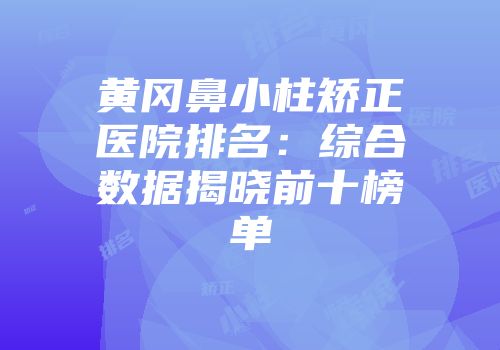 黄冈鼻小柱矫正医院排名：综合数据揭晓前十榜单