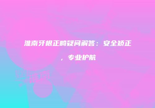 淮南牙根正畸疑问解答：安全矫正，专业护航