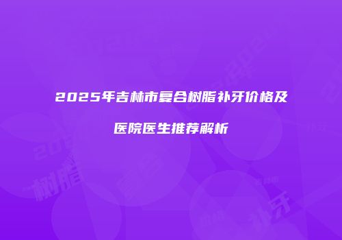 2025年吉林市复合树脂补牙价格及医院医生推荐解析