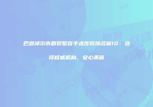巴彦淖尔市唇裂整容手术医院排名前10：选择权威机构，安心美丽