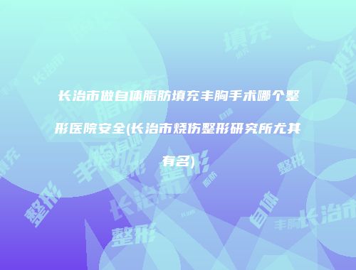 长治市做自体脂肪填充丰胸手术哪个整形医院安全(长治市烧伤整形研究所尤其有名)