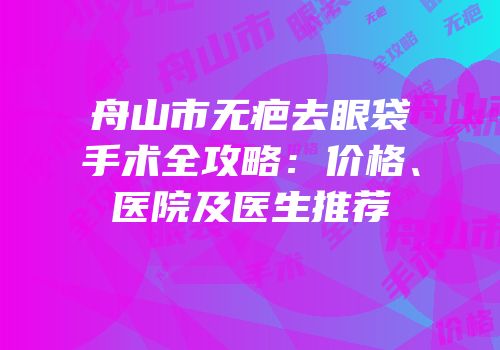 舟山市无疤去眼袋手术全攻略：价格、医院及医生推荐