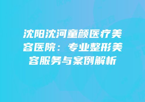 沈阳沈河童颜医疗美容医院：专业整形美容服务与案例解析