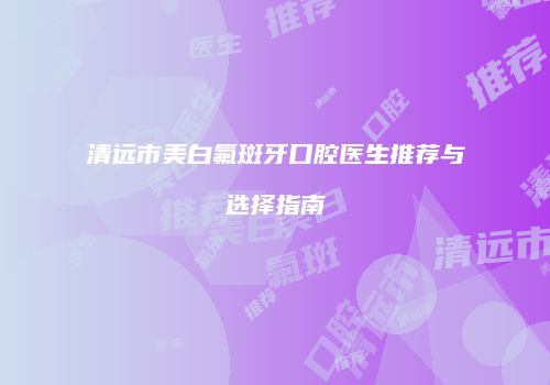 清远市美白氟斑牙口腔医生推荐与选择指南