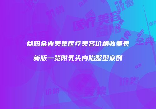 益阳金典美集医疗美容价格收费表新版一览附乳头内陷整型案例