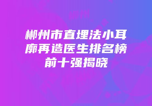 郴州市直埋法小耳廓再造医生排名榜前十强揭晓
