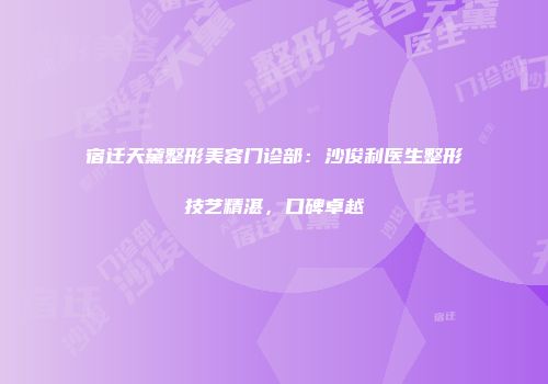 宿迁天黛整形美容门诊部：沙俊利医生整形技艺精湛，口碑卓越