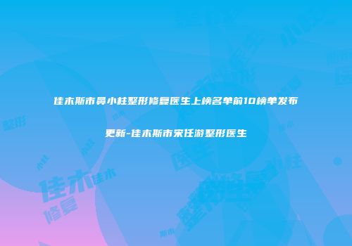 佳木斯市鼻小柱整形修复医生上榜名单前10榜单发布更新-佳木斯市宋任游整形医生