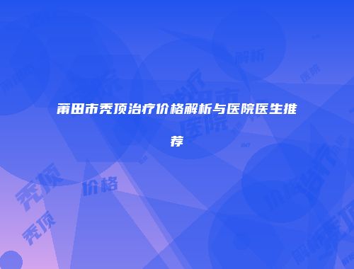 莆田市秃顶治疗价格解析与医院医生推荐