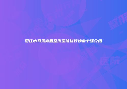 枣庄市耳朵修复整形医院排行榜前十强介绍