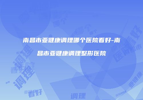 南昌市亚健康调理哪个医院看好-南昌市亚健康调理整形医院