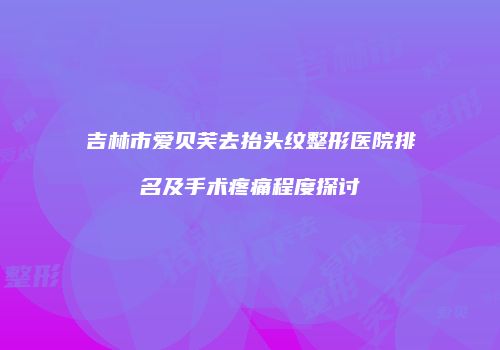 吉林市爱贝芙去抬头纹整形医院排名及手术疼痛程度探讨