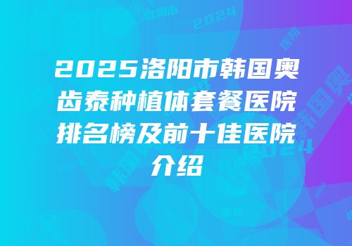 2025洛阳市韩国奥齿泰种植体套餐医院排名榜及前十佳医院介绍