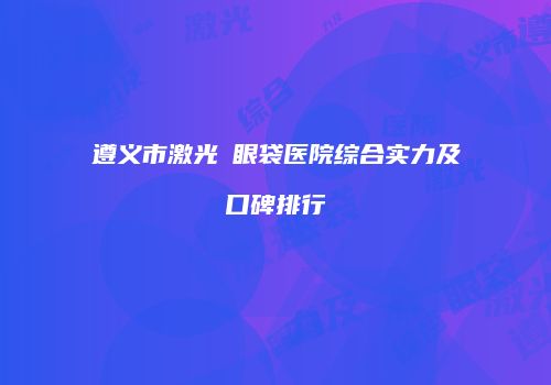 遵义市激光袪眼袋医院综合实力及口碑排行