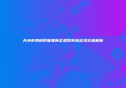 天水市妙桃假体隆胸正规医院排名及价格解析