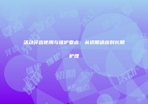 活动牙齿使用与维护要点：从初期适应到长期护理