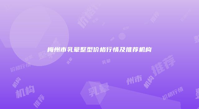 梅州市乳晕整型价格行情及推荐机构