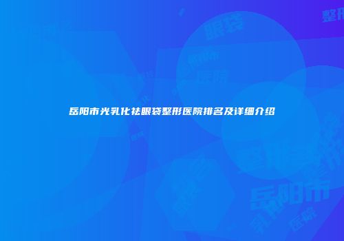 岳阳市光乳化祛眼袋整形医院排名及详细介绍