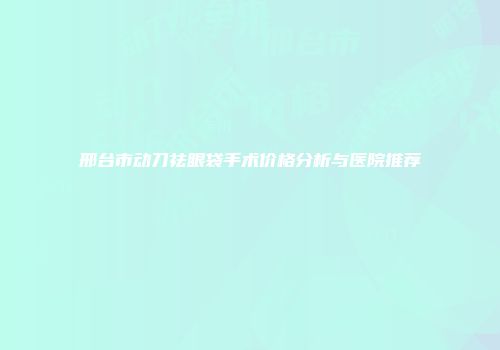 邢台市动刀祛眼袋手术价格分析与医院推荐