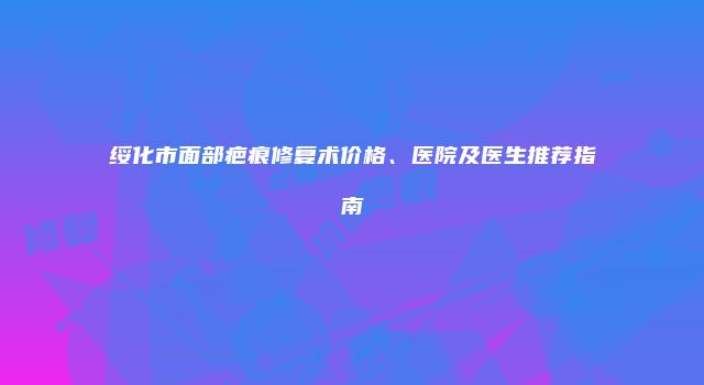 绥化市面部疤痕修复术价格、医院及医生推荐指南