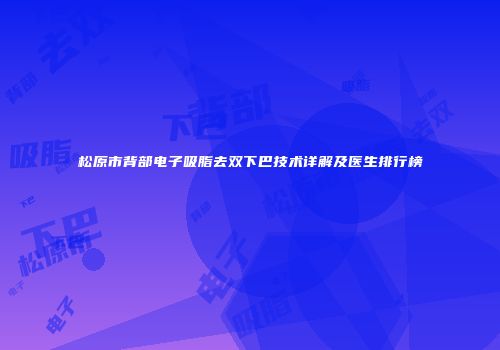 松原市背部电子吸脂去双下巴技术详解及医生排行榜