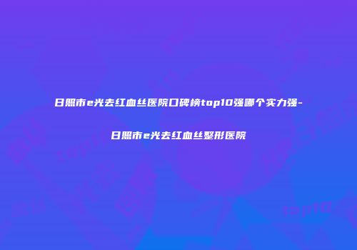 日照市e光去红血丝医院口碑榜top10强哪个实力强-日照市e光去红血丝整形医院