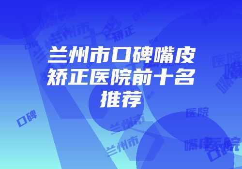 兰州市口碑嘴皮矫正医院前十名推荐