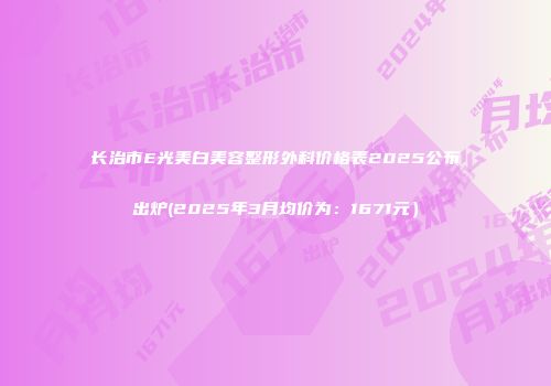 长治市E光美白美容整形外科价格表2025公布出炉(2025年3月均价为：1671元）