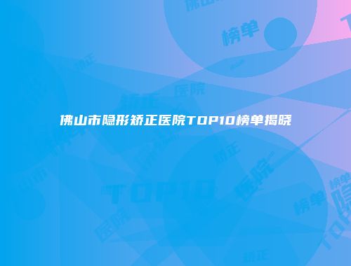 佛山市隐形矫正医院TOP10榜单揭晓