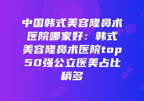中国韩式美容隆鼻术医院哪家好：韩式美容隆鼻术医院top50强公立医美占比稍多