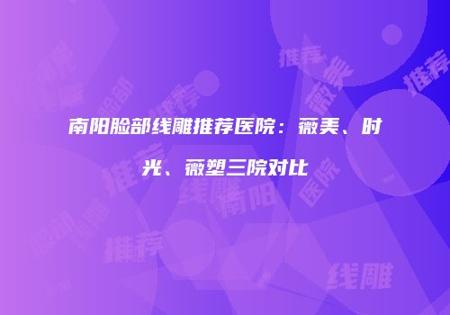 南阳脸部线雕推荐医院：薇美、时光、薇塑三院对比