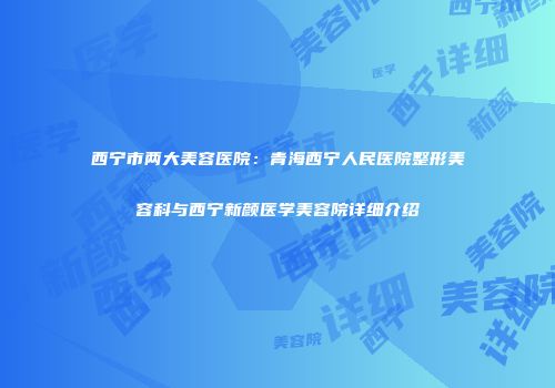 西宁市两大美容医院：青海西宁人民医院整形美容科与西宁新颜医学美容院详细介绍