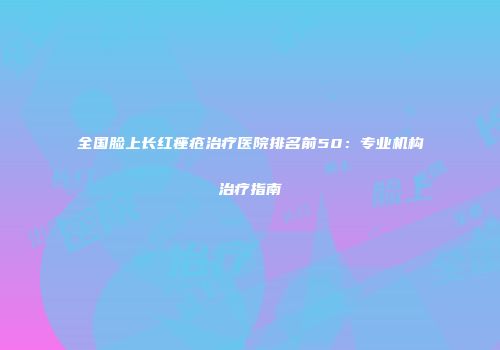 全国脸上长红痤疮治疗医院排名前50：专业机构治疗指南