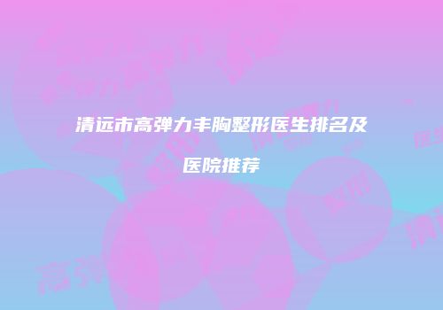 清远市高弹力丰胸整形医生排名及医院推荐
