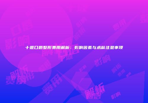 十堰口唇整形费用解析：影响因素与术前注意事项