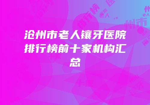 沧州市老人镶牙医院排行榜前十家机构汇总