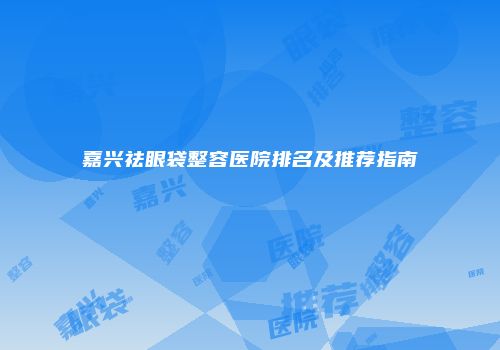 嘉兴祛眼袋整容医院排名及推荐指南